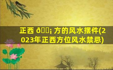 正西 🐡 方的风水摆件(2023年正西方位风水禁忌)